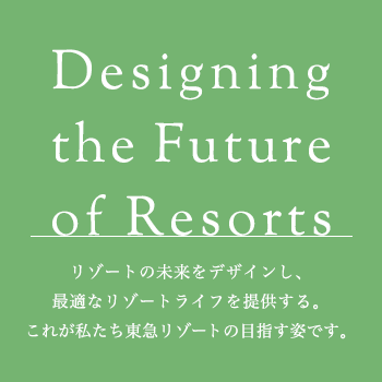 Designing the Future of Resorts リゾートの未来をデザインし、最適なリゾートライフを提供する。これが私たち東急リゾートの目指す姿です