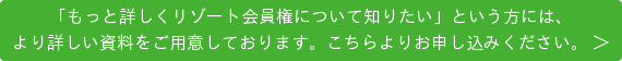 「もっと詳しくリゾート会員権について知りたい」という方には、 より詳しい資料をご用意しております。こちらよりお申し込みください。