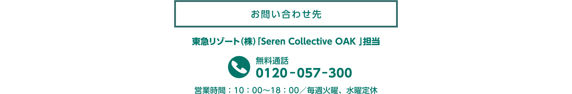 お問い合わせ先 | 東急リゾート（株）「Seren Collective OAK」担当
            無料通話:0120-057-300
            営業時間：10：00～18：00／毎週火曜、水曜定休