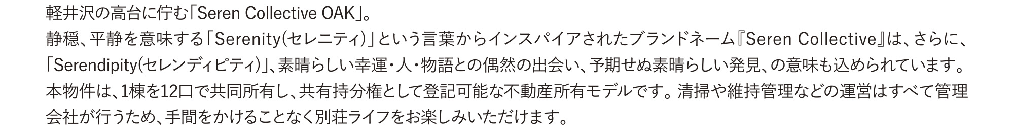 軽井沢の高台に佇む「Seren Collective OAK」。 
            静穏、平静を意味する「Serenity(セレニティ)」という言葉からインスパイアされたブランドネーム『Seren Collective』は、さらに、「Serendipity(セレンディピティ)」、素晴らしい幸運・人・物語との偶然の出会い、予期せぬ素晴らしい発見、の意味も込められています。
            本物件は、1棟を12口で共同所有し、共有持分権として登記可能な不動産所有モデルです。 清掃や維持管理などの運営はすべて管理会社が行うため、手間をかけることなく別荘ライフをお楽しみいただけます。