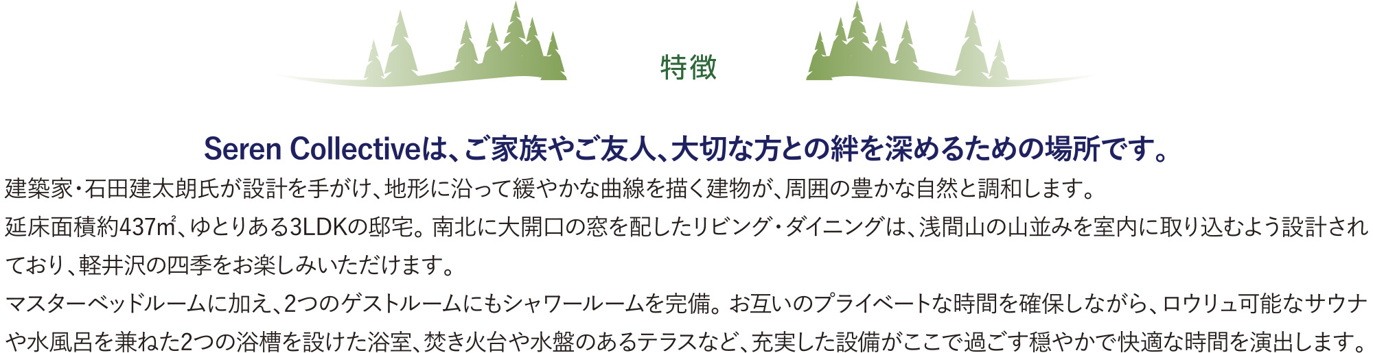 特徴 | Seren Collectiveは、ご家族やご友人、大切な方との絆を深めるための場所です。
        建築家・石田建太朗氏が設計を手がけ、地形に沿って緩やかな曲線を描く建物が、周囲の豊かな自然と調和します。
        延床面積約437㎡、ゆとりある3LDKの邸宅。 南北に大開口の窓を配したリビング・ダイニングは、浅間山の山並みを室内に取り込むよう設計されており、軽井沢の四季をお楽しみいただけます。
        マスターベッドルームに加え、2つのゲストルームにもシャワールームを完備。 お互いのプライベートな時間を確保しながら、ロウリュ可能なサウナや水風呂を兼ねた2つの浴槽を設けた浴室、焚き火台や水盤のあるテラスなど、充実した設備がここで過ごす穏やかで快適な時間を演出します。