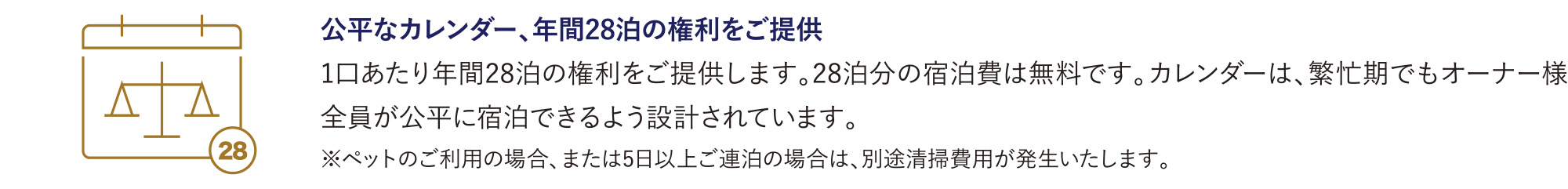 公平なカレンダー、年間28泊の権利をご提供
            1口あたり年間28泊の権利をご提供します。28泊分の宿泊費は無料です。カレンダーは、繁忙期でもオーナー様全員が公平に宿泊できるよう設計されています。
            ※ペットのご利用の場合、または5日以上ご連泊の場合は、別途清掃費用が発生いたします。