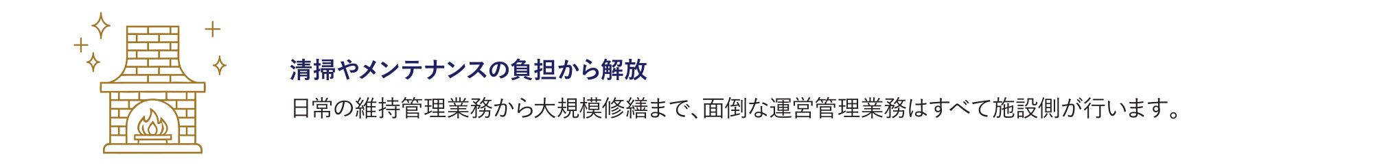 清掃やメンテナンスの負担から解放
            日常の維持管理業務から大規模修繕まで、面倒な運営管理業務はすべて施設側が行います。