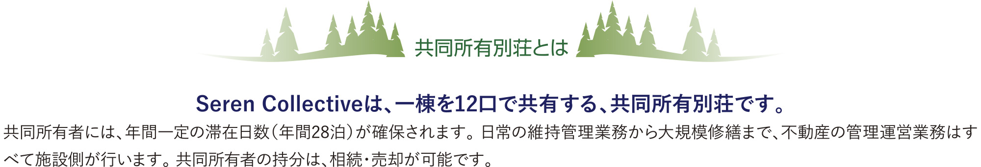 共同所有別荘とは | Seren Collectiveは、一棟を12口で共有する、共同所有別荘です。
        共同所有者には、年間一定の滞在日数（年間28泊）が確保されます。 日常の維持管理業務から大規模修繕まで、不動産の管理運営業務はすべて施設側が行います。 共同所有者の持分は、相続・売却が可能です。