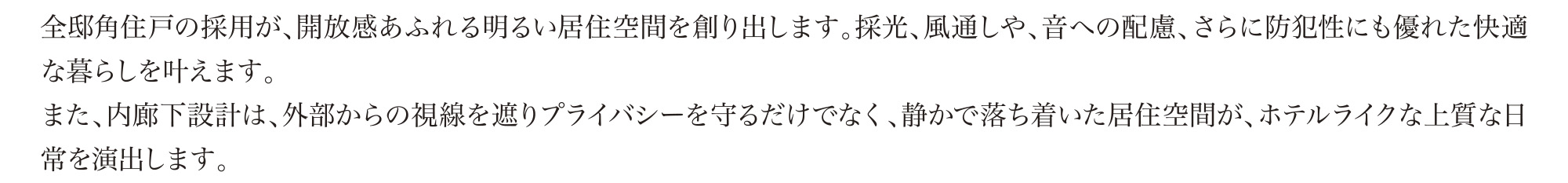 全邸角住戸の採用が、開放感あふれる明るい居住空間を創り出します。採光、風通しや、音への配慮、さらに防犯性にも優れた快適な暮らしを叶えます。
			また、内廊下設計は、外部からの視線を遮りプライバシーを守るだけでなく、静かで落ち着いた居住空間が、ホテルライクな上質な日常を演出します。