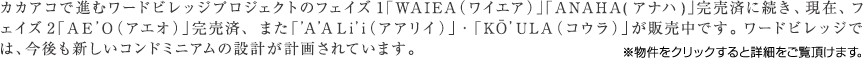 カカアコで進むワードビレッジプロジェクトのフェイズ1「WAIEA（ワイエア）」「ANAHA(アナハ)」完売済に続き、現在、フェイズ2「AE'O（アエオ）」完売済、また「'A'ALi'i（アアリイ）」・「KŌ’U LA（コウラ）」が販売中です。ワードビレッジでは、今後も新しいコンドミニアムの設計が計画されています。※物件をクリックすると詳細をご覧頂けます。