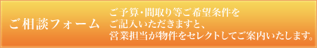 ご相談フォーム ご予算・間取り等ご希望条件をご記入いただきますと、営業担当が物件をセレクトしてご案内いたします。